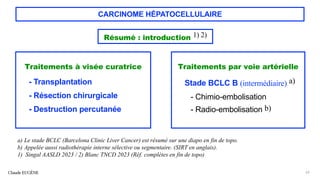CARCINOME HÉPATOCELLULAIRE
Traitements à visée curatrice
- Transplantation
- Résection chirurgicale
- Destruction percutanée
Claude EUGÈNE 62
a) Le stade BCLC (Barcelona Clinic Liver Cancer) est résumé sur une diapo en fin de topo.
b) Appelée aussi radiothérapie interne sélective ou segmentaire. (SIRT en anglais).
1) Singal AASLD 2023 / 2) Blanc TNCD 2023 (Réf. complètes en fin de topo)
Résumé : introduction 1) 2)
Traitements par voie artérielle
Stade BCLC B (intermédiaire) a)
- Chimio-embolisation
- Radio-embolisation b)
 