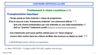 CARCINOME HÉPATOCELLULAIRE
Traitement à visée curatrice (1/2)
Transplantation hépatique
- Temps passé en liste d'attente = risque de progression.
D'où le recours à des "traitements d'attente" non clairement définis 1) 2).
. Soit une chimio-embolisation par voie artérielle ou une radio-embolisation a).
. Soit un "premier" traitement curatif (résection ou destruction percutanée).
- Ces traitements sont aussi parfois utilisés pour un "down-staging",
visant à faire rentrer dans les critères de Milan des tumeurs au départ au delà. 1) 2)
a) Radiothérapie interne sélective ou segmentaire.
Claude EUGÈNE 63
1) Blanc TNCD 2023. / 2) Singal AASLD 2023 (Réf. complète en fin de topo)
 