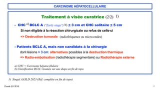 CARCINOME HÉPATOCELLULAIRE
Traitement à visée curatrice (2/2) 1)
- CHC a) BCLC A ("Early stage") b) < 3 cm et CHC solitaire < 5 cm
Si non éligible à la résection chirurgicale ou refus de celle-ci
=> Destruction tumorale (radiofréquence ou micro-ondes)
- Patients BCLC A, mais non candidats à la chirurgie
dont lésions > 3 cm: alternatives possibles à la destruction thermique
=> Radio-embolisation (radiothérapie segmentaire) ou Radiothérapie externe
Claude EUGÈNE 64
1) Singal AASLD 2023 (Réf. complète en fin de topo)
a) CHC = Carcinome hépatocellulaire
b) Classification BCLC résumée sur une diapo en fin de topo.
 