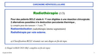 CARCINOME HÉPATOCELLULAIRE
Radiothérapie (1/3)
Pour des patients BCLC stade A a) non éligibles à une résection chirurgicale:
2 alternatives possibles à la destruction percutanée thermique ,
(y compris pour des tumeurs > 3 cm) .1)
Radioembolisation (radiothérapie interne segmentaire)
Radiothérapie par voie externe.
a) Classification BCLC résumée sur une diapo en fin de topo.
Claude EUGÈNE 65
1) Singal AASLD 2023 (Réf. complète en fin de topo)
 
