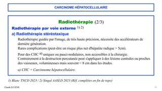 CARCINOME HÉPATOCELLULAIRE
Radiothérapie (2/3)
Radiothérapie par voie externe 1) 2)
a) Radiothérapie stéréotaxique
Radiothérapie guidée par l'image, de très haute précision, nécessite des accélérateurs de
dernière génération.
Rares complications (peut-être un risque plus net d'hépatite radique > 5cm).
Pour des CHC a) uniques ou pauci-nodulaires, non accessibles à la chirurgie.
Contrairement à la destruction percutanée peut s'appliquer à des lésions centrales ou proches
des vaisseaux, volumineuses mais souvent < 8 cm dans les études.
a) CHC = Carcinnome hépatocellulaire.
Claude EUGÈNE 66
1) Blanc TNCD 2023 / 2) Singal AASLD 2023 (Réf. complètes en fin de topo)
 
