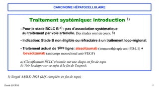 CARCINOME HÉPATOCELLULAIRE
Traitement systémique: introduction 1)
- Pour le stade BCLC B a) : pas d'association systématique
au traitement par voie artérielle. Des études sont en cours. b)
- Indication: Stade B non éligible ou réfractaire à un traitement loco-régional.
- Traitement actuel de 1ère ligne: atezolizumab (immunothérapie anti-PD-L1) +
bevacizumab (anticorps monoclonal anti-VEGF)
a) Classification BCLC résumée sur une diapo en fin de topo.
b) Voir la diapo sur ce sujet à la fin de l'exposé.
Claude EUGÈNE 68
1) Singal AASLD 2023 (Réf. complète en fin de topo)
 