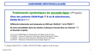 CARCINOME HÉPATOCELLULAIRE
Traitements systémiques de seconde ligne (1ère partie)
Chez des patients Child-Pugh a) A ou B sélectionnés,
ECOG PS 0-1 b) 1)
Différents traitements sont proposés en 2023 par l'AASLD c) et le TNCD d)
Ils sont consultables dans les articles ci-dessous d'accès libre sur internet 1) 2)
et résumés ci-après.
a) Le score Child-Pugh est résumé dans une diapo en fin de topo.
b) ECOG = Eastern Cooperative Oncology Group Performance Status
c) AASLD = American Association for the Study of Liver Diseases
d) TNCD = Thésaurus National de Cancérologie Digestive
Claude EUGÈNE 70
1) Singal AASLD 2023 / 2) Blanc TNCD 2023 (Réf. complète en fin de topo)
 