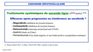CARCINOME HÉPATOCELLULAIRE
Traitements systémiques de seconde ligne (2ème partie) 1) 2)
Efficaces après progression ou intolérance au sorafenib 2)
- Régorafénib (inhibiteur de tyrosine kinases)
- Carbozantinib (inhibiteur de tyrosine kinases)
- Ramucirumab (anticorps monoclonal anti-VEGF)
- Apatinib (étude en Chine)
- Pembrolizumab (Une étude négative et une étude positive en population asiatique)
Claude EUGÈNE 71
1) Singal AASLD 2023 / 2) Blanc TNCD 2023 (Réf. complète en fin de topo)
 