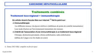 CARCINOME HÉPATOCELLULAIRE
Traitements combinés
Traitement loco-régional + immunothérapie
Un article récent d'accès libre sur internet 1) fait le point sur:
- L'immunothérapie
Les différents immune checkpoint inhibitors (inhibiteurs de points de contrôle immunitaires)
Leur mode d'action sur l'environnement immunitaire des tumeurs.
- L'intérêt de l'association d'une immunothérapie à un traitement loco-régional
Chirurgie, destruction percutanée, chimio-embolisation, radio-embolisation
(tableau de 2 pages avec les études en cours)
Claude EUGÈNE 73
1) Tamai 2023 (Réf. complète en fin de topo)
 