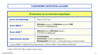 CARCINOME HEPATOCELLULAIRE
Claude EUGÈNE 8
Évaluation de la fonction hépatique
Score de Child-Pugh Diapo en fin de topo
Score MELD a)
Bilirubine (mcmol/L), Créatinine (mcmol/l), INR
Calculable sur lillemodel.com
Score ALBI b) Albumine (g/dL), Bilirubine (mg/dL)
Calculable sur mdcalc.com
Hypertension portale
Thrombopénie
Endoscopie (varices oesophagiennes...)
Élastographie (Fibroscan*, ...) mal évaluée dans ce contexte tumoral.
a) Score MELD = Model for End stage Disease / b) Score ALBI = Score Albumine Bilirubine
1) Blanc TNCD 2023 (Réf. complète en fin de topo)
 