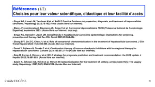 Références (1/2)
Choisies pour leur valeur scientifique, didactique et leur facilité d'accès
- Singal AG, Llovet JM, Yarchoan M et al. AASLD Practice Guidance on prevention, diagnosis, and treatment of hepatocellular
carcinoma. Hepatology 2023;78:1922-1965 (Accès libre sur internet).
- Blanc JF (coordonateur), Baumann AS, Boige V et al. Carcinome hépatocellulaire TNCD (Thésaurus National de Cancérologie
Digestive), septembre 2023. (Accès libre sur internet: tncd.org).
- Singal AG, Kanwal F, Llovet JM. Global trends in hepatocellular carcinoma epidemiology: implications for screening,
prevention and therapy. Nat Rev Clin Oncol 2023;20:864-884.
- Zhong B-Y, Jin Z-C, Chen J-J et al. Role of transarterial chemoembolization in the treatment of hepatocellular carcinoma. J Clin
Transl Hepatol 2023;11(2):480-489. (Accès libre sur internet).
- Tamai Y, Fujiwara N, Tanaka T et al. Combination therapy of immune checkpoint inhibitors with locoragional therapy for
hepatocellular carcinoma. Cancers 2023;155:5072 1-18 (Accès libre sur internet).
- Reig M, Forner A, Rimola J et al. BCLC strategy for prognosis prediction and treatment recommendation: the 2022 update. J
Hepatol 2022;76:681-693. (Accès libre sur internet).
- Salem R, Johnson GE, Kim E et al. Yttrium-90 radioembolization for the treatment of solitary, unresectable HCC: The Legacy
study. Hepatology; 2021;74(5):2342-2352. (Accès libre sur internet)
Claude EUGÈNE 80
 