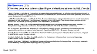 Références (2/2)
Choisies pour leur valeur scientifique, didactique et leur facilité d'accès
- Garin E, Tselikas L, Guiu B et al. Personalised versus standard dosimetry approach for selective internal radiation therapy in
patients with locally advanced hepatocellular carcinoma (DOSISPHERE-01): a randomised, multicenter, open-label phase 2 trial.
Lancet Gastroenterol Hepatol 2021;6:17-19.
- AFEF (Association Française pour l'étude du Foie). Recommandations pour le diagnostic et le suivi non-invasif des maladies
chroniques du foie. Coordination V. de Lédinghen. Diagnostic et suivi non-invasif d'une tumeur maligne primitive du foie.
Ganne-Carrié N, Nahon P. (publié en juin 2020 sur le site de l'AFEF, accès libre)
Mehta N, Bhangui P, Yao FY et al. Liver transplantation for hepatocellular carcinoma. Working group report from the ILTS
Transplant oncology consensus conference. Transplantation 2020;104:1136-1142. (Accès libre sur internet).
Han G, Berhane S, Toyoda H et al. Prediction of survival among patients receiving transarterial chemoembolization for
hepatocellular carcinoma: a response-based approach. Hepatology 2020;72:198-212 . (Accès libre sur internet).
Galle PR, Forner A, Llovet JM et al. EASL Clinical Practice Guidelines: mannagement of hepatocellular carcinoma. J Hepatol
2018;69:182-236. (Accès libre sur internet).
Heimbach JK, Kulik ML, Finn RS et al. AASLD guidelines for the treatment of hepatocellular carcinoma. Hepatology
2018;67:358-380. (Accès libre sur internet).
Lencioni R, de Baere T, MIchael C et al. Lipiodol transarterial chemoembolization for hepatocellular carcinoma: a systematic
review of efficacy and sagety data. Hepatology 2016;64(1):106-116.
Claude EUGÈNE 81
 