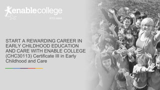 START A REWARDING CAREER IN
EARLY CHILDHOOD EDUCATION
AND CARE WITH ENABLE COLLEGE
(CHC30113) Certificate III in Early
Childhood and Care
RTO:4849
 