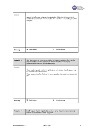 Assessment Version 4 CHCCOM003 11
Answer
Analysing the financial budgetand consideration ofthe return on investmentis
used for developmentofa communication plan as thatcan evaluate the goal of the
company.
Marking  Satisfactory  Unsatisfactory
Question 12 Give two reasons for why an organisation’s crisis communication plan mightbe
implemented and provide one example of a situation thatwould require
implementation ofa crisis communication plan.
Answer
These are designed to provide the guidance as well as easysteps for s upporting
the clients in terms of preparation.
These are used for after effects of the communication plan and crisis management
plan.
Marking  Satisfactory  Unsatisfactory
Question 13 Briefly explain why it is importantto develop a range of communication strategies
to meetan organisation’s needs and goals.
 