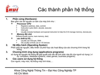 Các thành phần hệ thống
1.    Phần cứng (Hardware):
     Bao gồm các tài nguyên cơ bản của máy tính như :
          Processor CPU
               Registers (address, data, control)
               Instruction cycle (fetch, decode, execute)
               Interrupts
               Usually includes hardware and special instruction to help the O.S manage memory, devices,etc,
          Memory Bộ nhớ
          Diifferent levels (cache, main memory, disk)
          các thiết bị I/O,…
               Usually use interupts, DMA
               OS usually controls use of I/O devices
2.    Hệ điều hành (Operating System)
     Phân phối tài nguyên, điều khiển và phối hợp các hoạt động của các chương trình trong hệ
           thống
3.    Chương trình ứng dụng (applications programs)
     sử dụng tài nguyên hệ thống để giải quyết một vấn đề tính toán nào đó của người sử dụng ( ví
           dụ: compilers, database systems, video games, business progams).
4.    Các users sử dụng hệ thống
     Con người, máy móc, hệ thống máy tính khác,…



         Khoa Công Nghệ Thông Tin – Đại Hoc Công Nghiệp TP
         Hồ Chí Minh
 