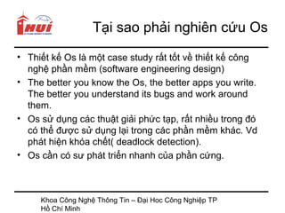 Tại sao phải nghiên cứu Os
• Thiết kế Os là một case study rất tốt về thiết kế công
  nghệ phần mềm (software engineering design)
• The better you know the Os, the better apps you write.
  The better you understand its bugs and work around
  them.
• Os sử dụng các thuật giải phức tạp, rất nhiều trong đó
  có thể được sử dụng lại trong các phần mềm khác. Vd
  phát hiện khóa chết( deadlock detection).
• Os cần có sư phát triển nhanh của phần cứng.



     Khoa Công Nghệ Thông Tin – Đại Hoc Công Nghiệp TP
     Hồ Chí Minh
 