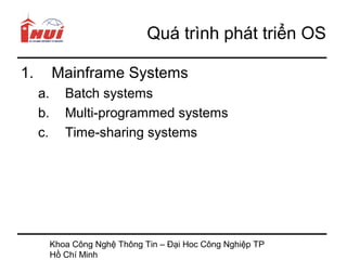 Quá trình phát triển OS

1.        Mainframe Systems
     a.      Batch systems
     b.      Multi-programmed systems
     c.      Time-sharing systems




          Khoa Công Nghệ Thông Tin – Đại Hoc Công Nghiệp TP
          Hồ Chí Minh
 