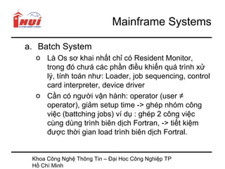 Mainframe Systems

a. Batch System
  o Là Os sơ khai nhất chỉ có Resident Monitor,
    trong đó chưá các phần điều khiển quá trình xử
    lý, tính toán như: Loader, job sequencing, control
    card interpreter, device driver
  o Cần có người vận hành: operator (user ≠
    operator), giảm setup time -> ghép nhóm công
    việc (battching jobs) ví dụ : ghép 2 công việc
    cùng dùng trình biên dịch Fortran, -> tiết kiệm
    được thời gian load trình biên dịch Fortral.


 Khoa Công Nghệ Thông Tin – Đại Hoc Công Nghiệp TP
 Hồ Chí Minh
 