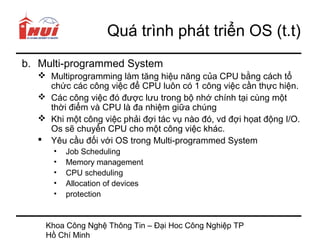 Quá trình phát triển OS (t.t)
b. Multi-programmed System
   Multiprogramming làm tăng hiệu năng của CPU bằng cách tổ
    chức các công việc để CPU luôn có 1 công việc cần thực hiện.
   Các công việc đó được lưu trong bộ nhớ chính tại cùng một
    thời điểm và CPU là đa nhiệm giữa chúng
   Khi một công việc phải đợi tác vụ nào đó, vd đợi họat động I/O.
    Os sẽ chuyển CPU cho một công việc khác.
   Yêu cầu đối với OS trong Multi-programmed System
     •   Job Scheduling
     •   Memory management
     •   CPU scheduling
     •   Allocation of devices
     •   protection


    Khoa Công Nghệ Thông Tin – Đại Hoc Công Nghiệp TP
    Hồ Chí Minh
 