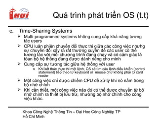 Quá trình phát triển OS (t.t)
c.   Time-Sharing Systems
      Multi-programmed systems không cung cấp khả năng tương
       tác users
      CPU luân phiên chuyển đổi thực thi giữa các công việc nhưhg
       sự chuyển đổi xẩy ra rất thường xuyên để các user có thể
       tương tác với mỗi chương trình đang chạy và có cảm giác là
       tòan bộ hệ thống đang được dành riêng cho mình
      Cung cấp sự tương tác giữa hệ thống với user
            o Khi kết thúc thực thi một lệnh, OS sẽ tìm câu lệnh điều khiển (control
              statement) tiếp theo từ keyboard or mouse chứ không phải từ card
              reader
      Một công việc chỉ được chiếm CPU để xử lý khi nó nằm trong
       bộ nhớ chính
      Khi cần thiết, một công việc nào đó có thể được chuyển từ bộ
       nhớ chính ra thiết bị lưu trữ, nhường bộ nhớ chính cho công
       việc khác.

       Khoa Công Nghệ Thông Tin – Đại Hoc Công Nghiệp TP
       Hồ Chí Minh
 