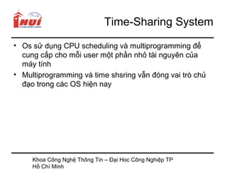 Time-Sharing System
• Os sử dụng CPU scheduling và multiprogramming để
  cung cấp cho mỗi user một phần nhỏ tài nguyên của
  máy tính
• Multiprogramming và time shsring vẫn đóng vai trò chủ
  đạo trong các OS hiện nay




     Khoa Công Nghệ Thông Tin – Đại Hoc Công Nghiệp TP
     Hồ Chí Minh
 