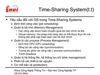 Time-Sharing System(t.t)
 Yêu cầu đối với OS trong Time-Sharing Systems
   o Định thời công việc (job scheduling)
   o Quản lý bộ nhớ (Memory Management)
      • Các công việc được hoán chuyển giữa bộ nhớ chính và đĩa
      • Virtual memory: cho phép một công việc có thể được thực thi mà
        không cần phải nạp hoàn toàn vào bộ nhớ chính
   o Quản lý các process (Process Management)
      •   Định thời CPU (CPU scheduling)
      •   Đồng bộ các công việc (synchronization)
      •   Tương tác giữa các công việc ( process communication)
      •   Tránh Deadlock
   o Quản lý hệ thống file, hệ thống lưu trữ (disk management)
   o Phân bổ các thiết bị tài nguyên
   o Cơ chế bảo vệ (protection)

     Khoa Công Nghệ Thông Tin – Đại Hoc Công Nghiệp TP
     Hồ Chí Minh
 