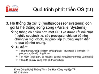 Quá trình phát triển OS (t.t)

3. Hệ thống đa xử lý (multiprocessor systems) còn
   gọi là hệ thống song song (Parallel Systems)
   hệ thống có nhiều hơn một CPU và được kết nối chặt
    ( tightly coupled) i.e. các processor chia sẻ bộ nhớ
    chung và một clock, sự giao tiếp thường xuyên diễn
    ra qua bộ nhớ chung.
   Ưu điểm:
      Tăng thông lượng (system throughput):- Mức tăng tỉ lệ thuận –N
       processor, tốc độ tăng N lần
      Tiết kiệm (thời gian, tài ngyên): các tài nguyên phụ thuộc và chia sẻ
      Tăng độ tin cậy trong một số trường hợp


    Khoa Công Nghệ Thông Tin – Đại Hoc Công Nghiệp TP
    Hồ Chí Minh
 