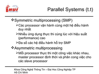 Parallel Systems (t.t)

Symmetric multiprocessing (SMP)
  Các processor vận hành cùng một hệ điều hành
   duy nhất
  Nhiều ứng dụng thực thi cùng lúc với hiệu suất
   (performance) cao
  Đa số các hệ điều hành hỗ trợ SMP
Asymmetric multiprocessing
  Mỗi processor thực thi một công việc khác nhau,
   master processor định thời và phân cong việc cho
   các slave processor

 Khoa Công Nghệ Thông Tin – Đại Hoc Công Nghiệp TP
 Hồ Chí Minh
 