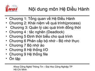 Nội dung môn Hệ Điều Hành
•   Chương 1: Tổng quan về Hệ Điều Hành
•   Chương 2: Khái niệm về quá trình(process)
•   Chương 3: Quản lý các quá trình đồng thời
•   Chương 4 : tắc nghẽn (Deadlock)
•   Chương 5 Định thời biểu cho quá trình
•   Chương 6 Phân cấp bộ nhớ - Bộ nhớ thực
•   Chương 7 Bộ nhớ ảo
•   Chương 8 Hệ thống I/O
•   Chương 9 Hệ thống file
•   Ôn tập

      Khoa Công Nghệ Thông Tin – Đại Hoc Công Nghiệp TP
      Hồ Chí Minh
 