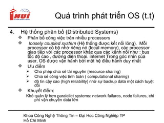 Quá trình phát triển OS (t.t)
4.   Hệ thống phân bố (Distributed Systems)
         Phân bố công việc trên nhiều processors
          loosely coupled system (Hệ thống được kết nối lỏng). Mỗi
          processor có bộ nhớ riêng nó (local memory), các processor
          giao tiếp với các processor khác qua các kênh nối như : bus
          tốc độ cao , đường điện thoại. internet Trong góc nhìn của
          user, OS được vận hành bởi một hệ điều hành duy nhất
         Ưu điểm
             Cho phép chia sẻ tài nguyên (resource sharing)
             Chia sẻ công việc tính toán ( computational sharing)
             độ tin cậy cao (high reliability) nhờ sự backup data một cách tuyệt
              đối
         Khuyết điểm:
          Khó quản lý hơn paralellet systems: network failures, node failures, chi
              phí vận chuyển data lớn


         Khoa Công Nghệ Thông Tin – Đại Hoc Công Nghiệp TP
         Hồ Chí Minh
 