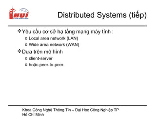 Distributed Systems (tiếp)
Yêu cầu cơ sở hạ tầng mạng máy tính :
   o Local area network (LAN)
   o Wide area network (WAN)
Dựa trên mô hình
   o client-server
   o hoặc peer-to-peer.




  Khoa Công Nghệ Thông Tin – Đại Hoc Công Nghiệp TP
  Hồ Chí Minh
 