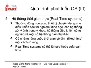 Quá trình phát triển OS (t.t)

5. Hệ thống thời gian thực (Real-Time systems)
   Thường dùng trong các thiết bị chuyên dụng như
    điều khiển các thí nghiêm khoa học, các hệ thống
    xử lý ảnh trong y khoa, hệ thống điều khiển công
    nghiệp và một số hệ thống hiển thị khác.
   Có những ràng buộc thời gian cố định (fixed-time)
    một cách rõ ràng
   Real-Time systems có thể là hard hoặc soft real-
    time



    Khoa Công Nghệ Thông Tin – Đại Hoc Công Nghiệp TP
    Hồ Chí Minh
 