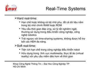 Real-Time Systems
 Hard real-time:
      Hạn chế hoặc không có bộ nhớ phụ, tất cả dữ liệu nằm
       trong bộ nhớ chính RAM hoặc ROM
      Yêu cầu thời gian đáp ứng, xử lý rất nghiêm ngặt,
       thường sử dụng trong điều khiển công nghiệp, công
       nghệ robotics
      Trái ngược với time-sharing systems, không được hỗ trợ
       bởi các HĐH đa năng.
 Soft real-time:
      Tiện ích hạn chế trong công nghiệp điều khiển robot
      Hữu dụng trong lĩnh vực multimedia, thực tế ảo (virtual
       reality) với yêu cầu mềm dẻo hơn về thời gian

Khoa Công Nghệ Thông Tin – Đại Hoc Công Nghiệp TP
Hồ Chí Minh
 