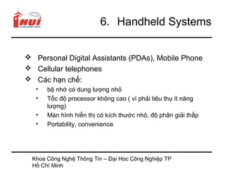 6. Handheld Systems


 Personal Digital Assistants (PDAs), Mobile Phone
 Cellular telephones
 Các hạn chế:
   •   bộ nhớ có dung lượng nhỏ
   •   Tốc độ processor không cao ( vì phải tiêu thụ ít năng
       lượng)
   •   Màn hình hiển thị có kích thước nhỏ, độ phân giải thấp
   •   Portability, convenience




  Khoa Công Nghệ Thông Tin – Đại Hoc Công Nghiệp TP
  Hồ Chí Minh
 