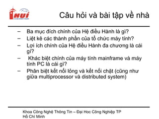 Câu hỏi và bài tập về nhà
–    Ba mục đích chính của Hệ điều Hành là gì?
–    Liệt kê các thành phần của tổ chức máy tính?
–    Lợi ích chính của Hệ điều Hành đa chương là cái
     gí?
–     Khác biệt chính của máy tính mainframe và máy
     tính PC là cái gì?
–    Phân biệt kết nối lỏng và kết nối chặt (cũng như
     giữa multiprocessor và distributed system)




    Khoa Công Nghệ Thông Tin – Đại Hoc Công Nghiệp TP
    Hồ Chí Minh
 