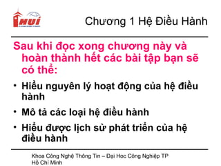 Chương 1 Hệ Điều Hành

Sau khi đọc xong chương này và
 hoàn thành hết các bài tập bạn sẽ
 có thể:
• Hiểu nguyên lý hoạt động của hệ điều
  hành
• Mô tả các loại hệ điều hành
• Hiểu được lịch sử phát triển của hệ
  điều hành
   Khoa Công Nghệ Thông Tin – Đại Hoc Công Nghiệp TP
   Hồ Chí Minh
 