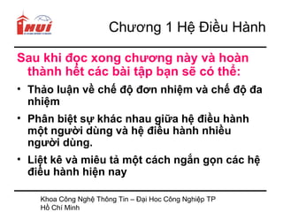Chương 1 Hệ Điều Hành

Sau khi đọc xong chương này và hoàn
 thành hết các bài tập bạn sẽ có thể:
• Thảo luận về chế độ đơn nhiệm và chế độ đa
  nhiệm
• Phân biệt sự khác nhau giữa hệ điều hành
  một người dùng và hệ điều hành nhiều
  người dùng.
• Liệt kê và miêu tả một cách ngắn gọn các hệ
  điều hành hiện nay

    Khoa Công Nghệ Thông Tin – Đại Hoc Công Nghiệp TP
    Hồ Chí Minh
 