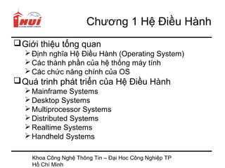 Chương 1 Hệ Điều Hành
 Giới thiệu tổng quan
   Định nghĩa Hệ Điều Hành (Operating System)
   Các thành phần của hệ thống máy tính
   Các chức năng chính của OS
 Quá trinh phát triển của Hệ Điều Hành
   Mainframe Systems
   Desktop Systems
   Multiprocessor Systems
   Distributed Systems
   Realtime Systems
   Handheld Systems

    Khoa Công Nghệ Thông Tin – Đại Hoc Công Nghiệp TP
    Hồ Chí Minh
 