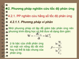 4.2. Phương pháp nghiên cứu tốc độ phản ứng
4.2.1. PP nghiên cứu hằng số tốc độ phản ứng
4.2.1.1. Phương pháp vi phân
Nhờ phương pháp cô lập để giảm bậc phản ứng nên
phương trình động học có thể đưa về dạng đơn giản:
β
A
A
kC
dt
dC
W 


 là bậc của chất phản ứng
có mặt với nồng độ rất nhỏ
hay có thể là bậc chung của
phản ứng.
1
2
1
2
W
ln
W
ln i
i
C
C
 
 