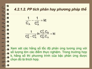 4.2.1.2. PP tích phân hay phương pháp thế
kt
C
1
C
1
0
A
A


kt
.C
C
.C
C
ln
C
C
1
A
0
B
B
0
A
0
A
0
B


Xem xét các hằng số tốc độ phản ứng tương ứng với
số lượng lớn các điểm thực nghiệm. Trong trường hợp
ki hằng số thì phương trình của bậc phản ứng được
chọn đó là thích hợp.
 