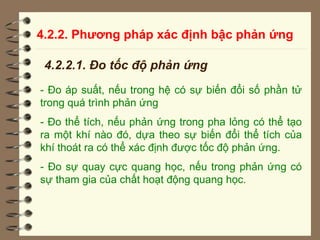 4.2.2. Phương pháp xác định bậc phản ứng
4.2.2.1. Đo tốc độ phản ứng
- Đo áp suất, nếu trong hệ có sự biến đổi số phần tử
trong quá trình phản ứng
- Đo thể tích, nếu phản ứng trong pha lỏng có thể tạo
ra một khí nào đó, dựa theo sự biến đổi thể tích của
khí thoát ra có thể xác định được tốc độ phản ứng.
- Đo sự quay cực quang học, nếu trong phản ứng có
sự tham gia của chất hoạt động quang học.
 