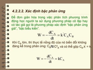 4.2.2.2. Xác định bậc phản ứng
Để đơn giản hóa trong việc phân tích phương trình
động học người ta sử dụng phương pháp cô lập hay
có tác giả gọi là phương pháp xác định “bậc phản ứng
giả”, “bậc biểu kiến”.
B
A
'
A
C
C
k
dt
dC
W 


Khi CB lớn, thì thực tế nồng độ của nó biến đổi không
đáng kể trong phản ứng: CBC0
B và có thể gộp CB.k’ = k.
A
A
kC
dt
dC
W 


 