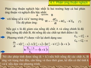 4.1. Phản ứng thuận nghịch
x
C
C 0
A
A 

x
C
C 0
B
B 

       x
k
k
C
k
kC
x
C
k
x
C
k
dt
dx '
0
B
'
0
A
0
B
'
0
A 







 t
k
k
X
x
X
ln '






Phản ứng thuận nghịch bậc nhất là hai trường hợp cả hai phản
ứng thuận và nghịch đều bậc nhất:
với hằng số k và k’ tương ứng.
Tốc độ phản ứng:
Nếu gọi x là độ giảm của nồng độ chất A và cũng chính là độ
tăng nồng độ chất B, thì nồng độ các chất tại thời điểm t là:
Phương trình (*) được viết lại dưới dạng sau:
Nó cho phép tính được tổng (k + k’) nếu biết nồng độ các chất A, B
ứng với trạng thái đầu, cân bằng và theo thời gian, kế đến có thể tính k
và k’ nếu dựa vào phương trình.
B
A
B
'
A
A
C
k
kC
dt
dC
W 


 (*)
 