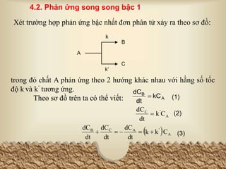 A
B
C
k
k’
Xét trường hợp phản ứng bậc nhất đơn phân tử xảy ra theo sơ đồ:
trong đó chất A phản ứng theo 2 hướng khác nhau với hằng số tốc
độ k và k’ tương ứng.
Theo sơ đồ trên ta có thể viết: (1)
A
B
kC
dt
dC

A
'
C
C
k
dt
dC
 (2)
4.2. Phản ứng song song bậc 1
  A
'
A
C
B
C
k
k
dt
dC
dt
dC
dt
dC




 (3)
 