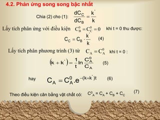 k
k
dC
dC '
B
C

0
C
C 0
C
0
B 

Chia (2) cho (1):
Lấy tích phân ứng với điều kiện khi t = 0 thu được:
 
A
0
A
'
C
C
ln
t
1
k
k 
 (5)
k
k
C
C
'
B
C 
 (4)
)t
k
(k
0
A
A
'
.e
C
C 


hay (6)
Theo điều kiện cân bằng vật chất có: C0
A = CA + CB + CC
(7)
4.2. Phản ứng song song bậc nhất
0
A
A C
C 
Lấy tích phân phương trình (3) từ khi t = 0 :
 