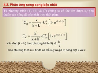 '
0 -(k k )t
B A
'
k
C C . 1- e
k k

 
 
 

'
'
0 -(k k ) t
C A
'
k
C C . 1- e
k k

 
 
 

Từ phương trình (4), (6) và (7) chúng ta có thể tìm được sự phụ
thuộc của nồng độ các chất theo thời gian.
Xác định (k + k’) theo phương trình (5) và
theo phương trình (4), từ đó có thể suy ra giá trị riêng biệt k và k’.
k
k'
4.2. Phản ứng song song bậc nhất
 