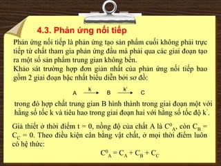 A B C
k k’
Phản ứng nối tiếp là phản ứng tạo sản phẩm cuối không phải trực
tiếp từ chất tham gia phản ứng đầu mà phải qua các giai đoạn tạo
ra một số sản phẩm trung gian không bền.
Khảo sát trường hợp đơn giản nhất của phản ứng nối tiếp bao
gồm 2 giai đoạn bậc nhất biểu diễn bởi sơ đồ:
trong đó hợp chất trung gian B hình thành trong giai đoạn một với
hằng số tốc k và tiêu hao trong giai đoạn hai với hằng số tốc độ k’.
4.3. Phản ứng nối tiếp
Giả thiết ở thời điểm t = 0, nồng độ của chất A là C0
A, còn CB =
CC = 0. Theo điều kiện cân bằng vật chất, ở mọi thời điểm luôn
có hệ thức:
C0
A = CA + CB + CC
 