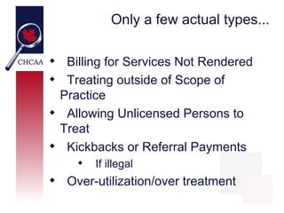 Only a few actual types...


     Billing for Services Not Rendered

     Treating outside of Scope of
    Practice

     Allowing Unlicensed Persons to
    Treat

     Kickbacks or Referral Payments
       
           If illegal

     Over-utilization/over treatment
 