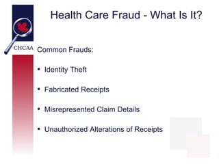 Health Care Fraud - What Is It?


Common Frauds:

• Identity Theft

• Fabricated Receipts

• Misrepresented Claim Details

• Unauthorized Alterations of Receipts

                                         11
 
