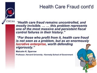 Health Care Fraud cont'd


 “Health care fraud remains uncontrolled, and
mostly invisible. … … this problem represents
one of the most massive and persistent fiscal
control failures in their history.”
 “For those who profit from it, health care fraud
is not seen as a problem, but as an enormously
lucrative enterprise, worth defending
vigorously.”
Malcolm K. Sparrow
Professor, Harvard University - Kennedy School of Government
 
