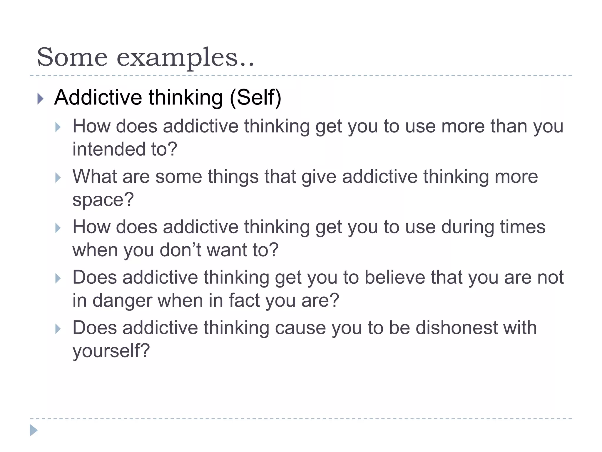 Some examples..Addictive thinking (Self)How does addictive thinking get you to use more than you intended to?What are some things that give addictive thinking more space?How does addictive thinking get you to use during times when you don’t want to?Does addictive thinking get you to believe that you are not in danger when in fact you are?Does addictive thinking cause you to be dishonest with yourself?