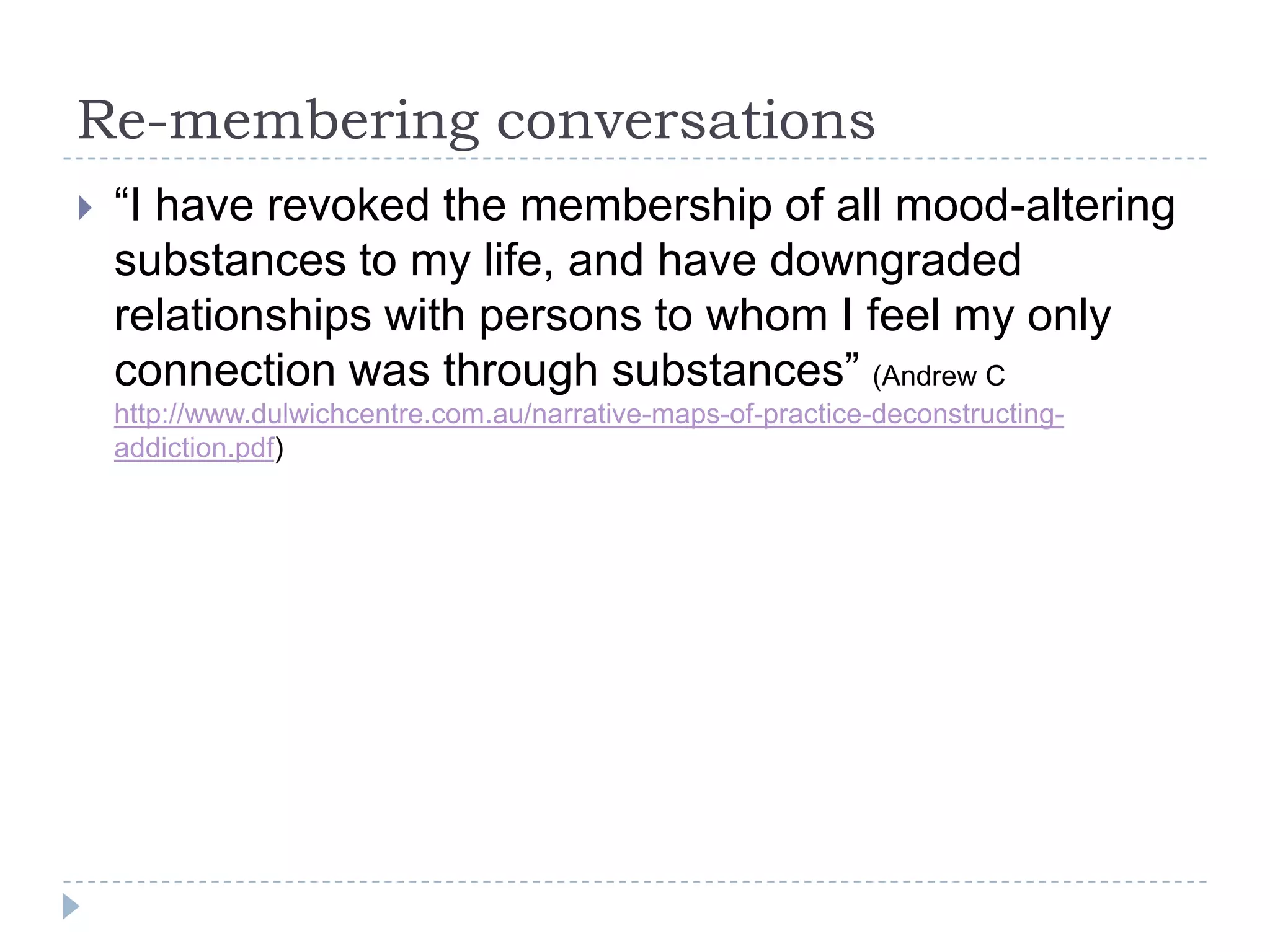 What is re-authoring?Re-authoring conversations invite people to do what they routinely do - that is, to link events of their lives in sequences through time according to a theme/plot. However, in this activity, people are assisted to identify the more neglected events of their lives - the unique outcomes or exceptions - and are encouraged to take these into alternative story lines. 