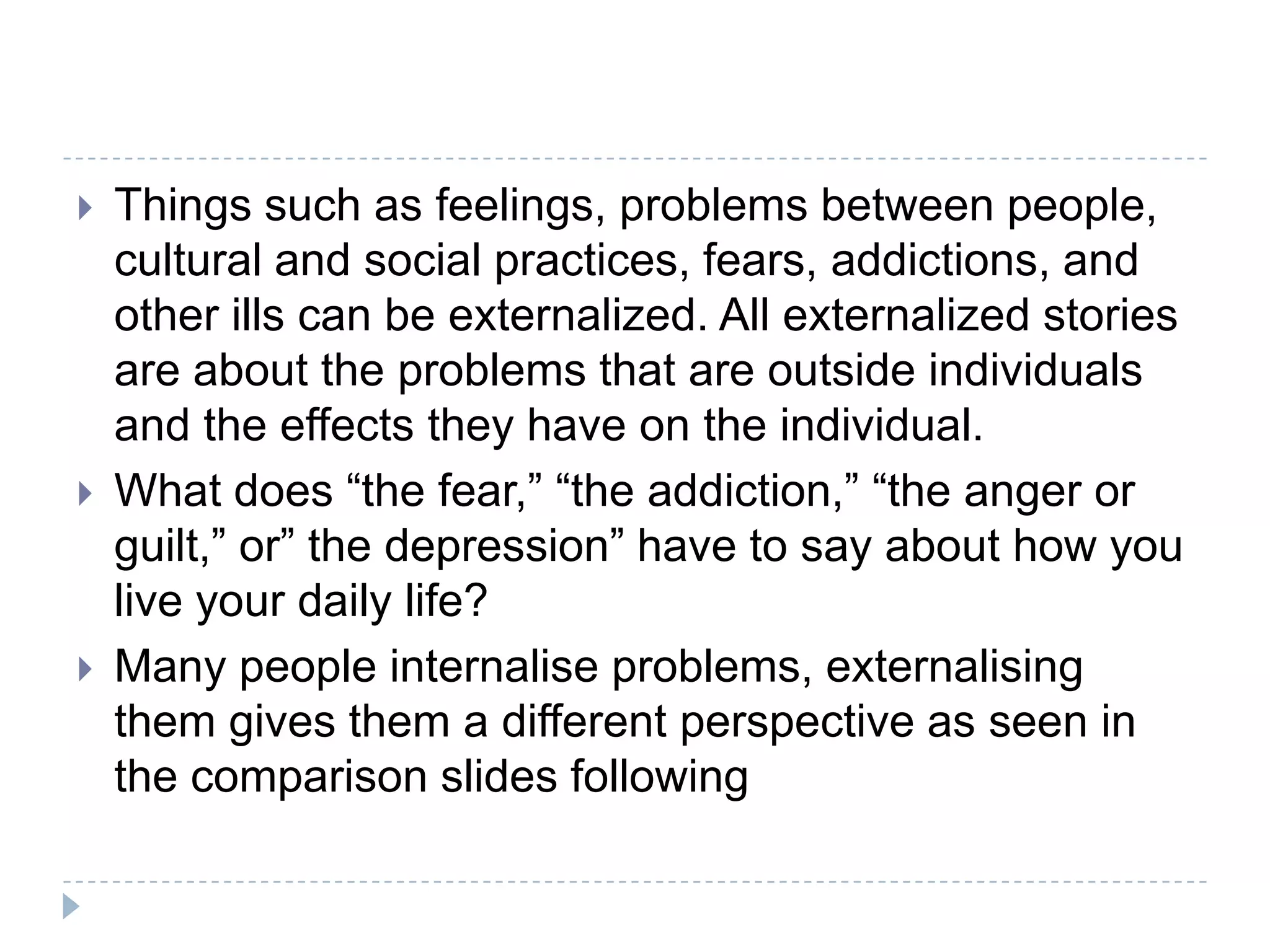 Things such as feelings, problems between people, cultural and social practices, fears, addictions, and other ills can be externalized. All externalized stories are about the problems that are outside individuals and the effects they have on the individual. What does “the fear,” “the addiction,” “the anger or guilt,” or” the depression” have to say about how you live your daily life?Many people internalise problems, externalising them gives them a different perspective as seen in the comparison slides following