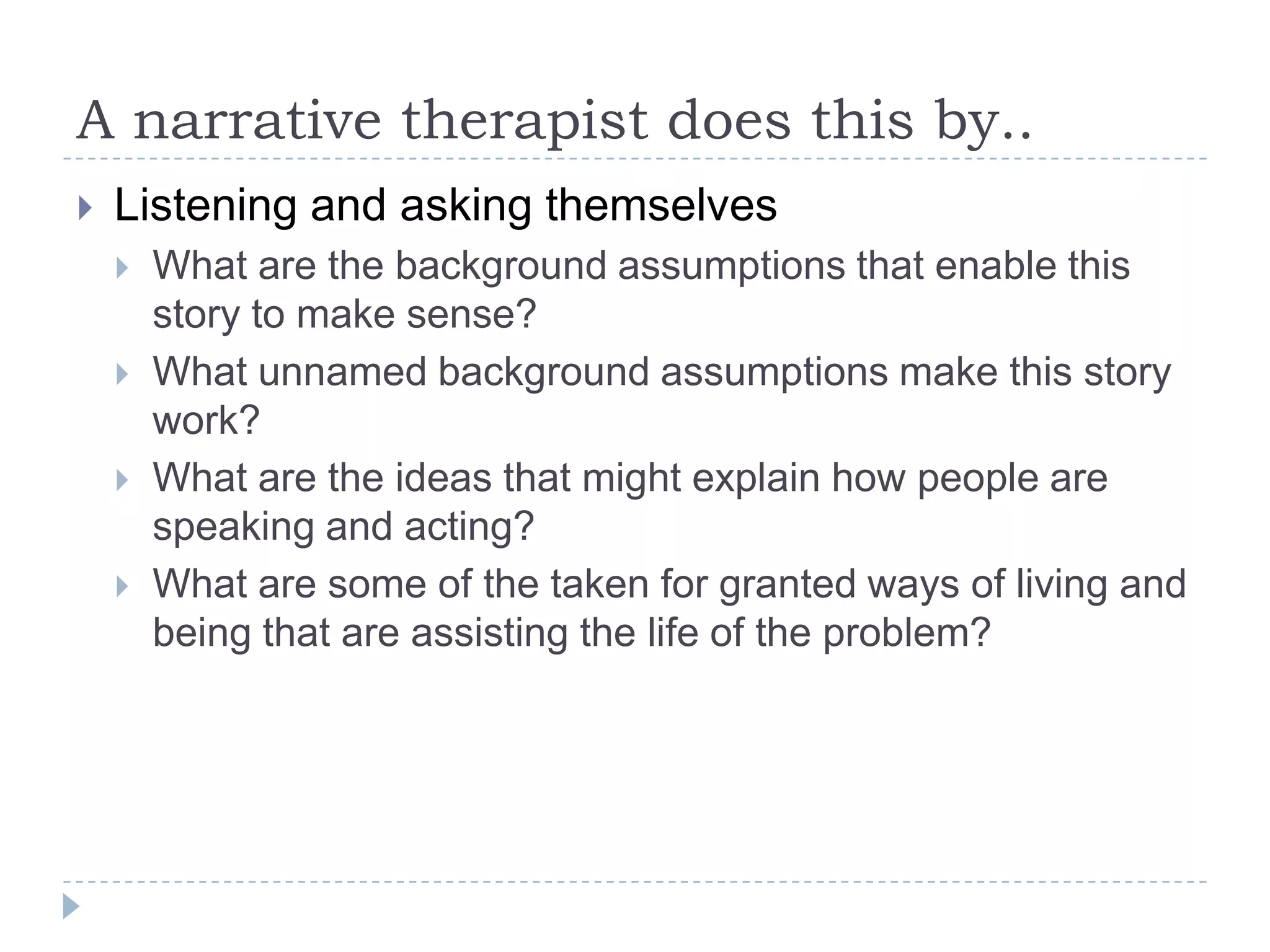 A narrative therapist does this by..Listening and asking themselvesWhat are the background assumptions that enable this story to make sense?What unnamed background assumptions make this story work?What are the ideas that might explain how people are speaking and acting?What are some of the taken for granted ways of living and being that are assisting the life of the problem?